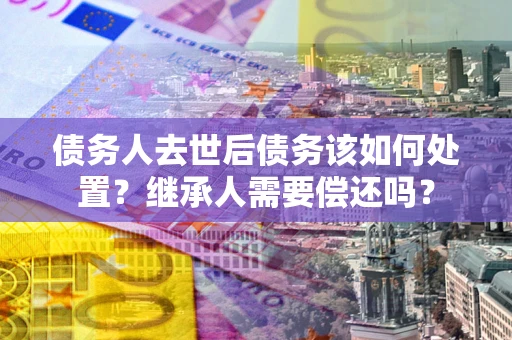 济南债务人去世后债务该如何处置？继承人需要偿还吗？