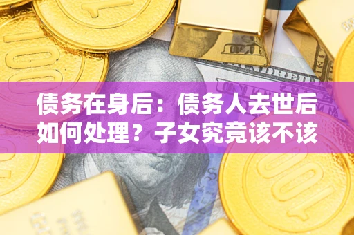 济南债务在身后：债务人去世后如何处理？子女究竟该不该还钱？