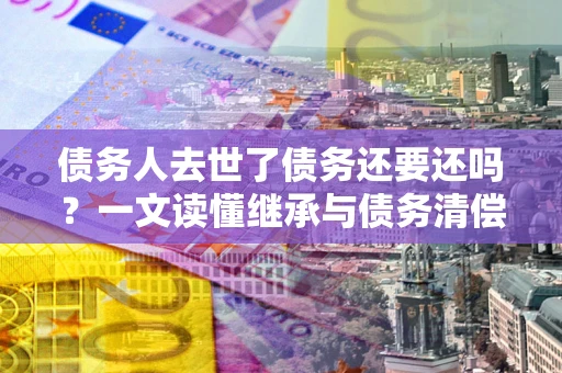 济南债务人去世了债务还要还吗？一文读懂继承与债务清偿