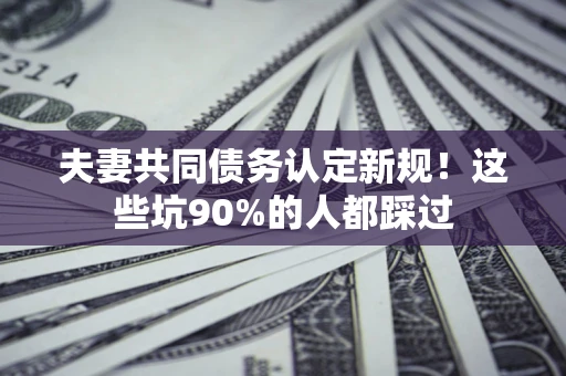 济南夫妻共同债务认定新规！这些坑90%的人都踩过