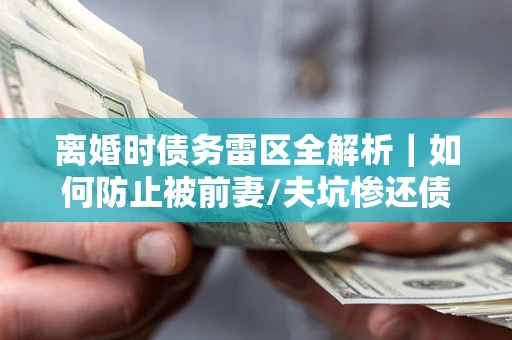 济南离婚时债务雷区全解析｜如何防止被前妻/夫坑惨还债？