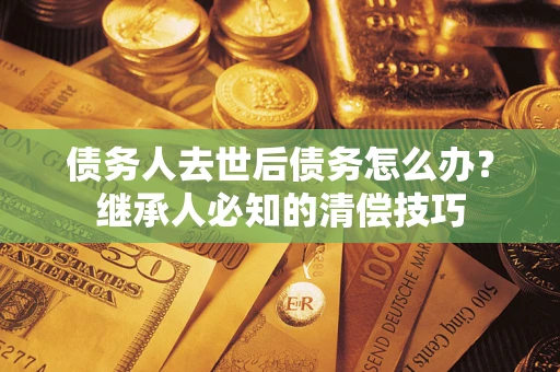 济南债务人去世后债务怎么办？继承人必知的清偿技巧