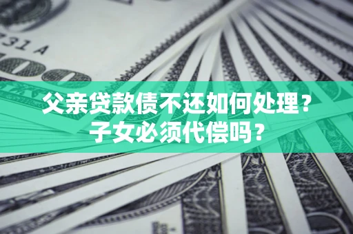 济南父亲贷款债不还如何处理？子女必须代偿吗？